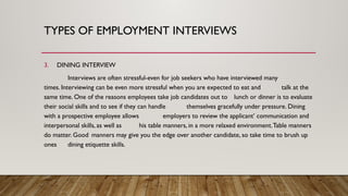 3. DINING INTERVIEW
Interviews are often stressful-even for job seekers who have interviewed many
times. Interviewing can be even more stressful when you are expected to eat and talk at the
same time. One of the reasons employees take job candidates out to lunch or dinner is to evaluate
their social skills and to see if they can handle themselves gracefully under pressure. Dining
with a prospective employee allows employers to review the applicant’ communication and
interpersonal skills, as well as his table manners, in a more relaxed environment.Table manners
do matter. Good manners may give you the edge over another candidate, so take time to brush up
ones dining etiquette skills.
TYPES OF EMPLOYMENT INTERVIEWS
 