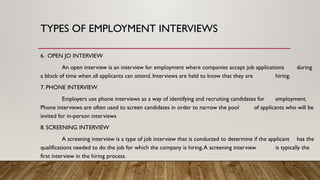 6. OPEN JO INTERVIEW
An open interview is an interview for employment where companies accept job applications during
a block of time when all applicants can attend. Interviews are held to know that they are hiring.
7. PHONE INTERVIEW
Employers use phone interviews as a way of identifying and recruiting candidates for employment.
Phone interviews are often used to screen candidates in order to narrow the pool of applicants who will be
invited for in-person interviews
8. SCREENING INTERVIEW
A screening interview is a type of job interview that is conducted to determine if the applicant has the
qualifications needed to do the job for which the company is hiring.A screening interview is typically the
first interview in the hiring process.
TYPES OF EMPLOYMENT INTERVIEWS
 