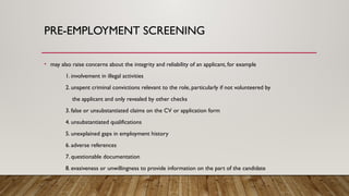 • may also raise concerns about the integrity and reliability of an applicant, for example
1. involvement in illegal activities
2. unspent criminal convictions relevant to the role, particularly if not volunteered by
the applicant and only revealed by other checks
3. false or unsubstantiated claims on the CV or application form
4. unsubstantiated qualifications
5. unexplained gaps in employment history
6. adverse references
7. questionable documentation
8. evasiveness or unwillingness to provide information on the part of the candidate
PRE-EMPLOYMENT SCREENING
 