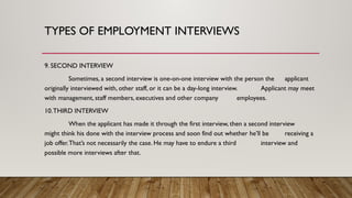 9. SECOND INTERVIEW
Sometimes, a second interview is one-on-one interview with the person the applicant
originally interviewed with, other staff, or it can be a day-long interview. Applicant may meet
with management, staff members, executives and other company employees.
10.THIRD INTERVIEW
When the applicant has made it through the first interview, then a second interview
might think his done with the interview process and soon find out whether he’ll be receiving a
job offer.That’s not necessarily the case. He may have to endure a third interview and
possible more interviews after that.
TYPES OF EMPLOYMENT INTERVIEWS
 