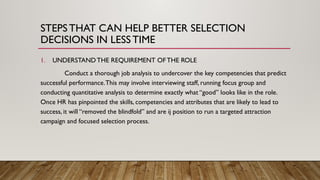 STEPSTHAT CAN HELP BETTER SELECTION
DECISIONS IN LESSTIME
1. UNDERSTAND THE REQUIREMENT OFTHE ROLE
Conduct a thorough job analysis to undercover the key competencies that predict
successful performance.This may involve interviewing staff, running focus group and
conducting quantitative analysis to determine exactly what “good” looks like in the role.
Once HR has pinpointed the skills, competencies and attributes that are likely to lead to
success, it will “removed the blindfold” and are ij position to run a targeted attraction
campaign and focused selection process.
 