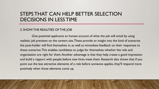 2. SHOW THE REALITIES OF THE JOB
Give potential applicants an honest account of what the job will entail by using
realistic job previews on the careers site.These provide an insight into the kind of scenarios
the post-holder will find themselves in, as well as immediate feedback on their responses to
those scenarios.This enables candidates to judge for themselves whether the role and
organization are right for them.Another advantage is that they help create a good impression
and build a rapport with people before new hires meet them. Research also shows that if you
point out the less attractive elements of a role before someone applies, they’ll respond more
positively when those elements come up.
STEPSTHAT CAN HELP BETTER SELECTION
DECISIONS IN LESSTIME
 