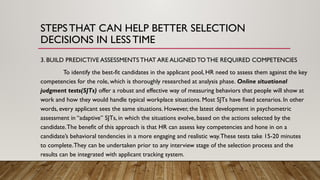3. BUILD PREDICTIVE ASSESSMENTS THAT ARE ALIGNED TO THE REQUIRED COMPETENCIES
To identify the best-fit candidates in the applicant pool, HR need to assess them against the key
competencies for the role, which is thoroughly researched at analysis phase. Online situational
judgment tests(SJTs) offer a robust and effective way of measuring behaviors that people will show at
work and how they would handle typical workplace situations. Most SJTs have fixed scenarios. In other
words, every applicant sees the same situations. However, the latest development in psychometric
assessment in “adaptive” SJTs, in which the situations evolve, based on the actions selected by the
candidate.The benefit of this approach is that HR can assess key competencies and hone in on a
candidate’s behavioral tendencies in a more engaging and realistic way.These tests take 15-20 minutes
to complete.They can be undertaken prior to any interview stage of the selection process and the
results can be integrated with applicant tracking system.
STEPSTHAT CAN HELP BETTER SELECTION
DECISIONS IN LESSTIME
 
