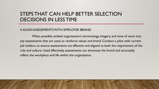 4.ALIGN ASSESSMENTS WITH EMPLOYER BRAND
When possible, embed organization’s terminology, imagery and tone of voice into
any assessments that are used, to reinforce values and brand. Conduct a pilot with current
job holders, to ensure assessments are effective and aligned to both the requirement of the
role and culture. Used effectively, assessments can showcase the brand and accurately
reflect the workplace and life within the organization.
STEPSTHAT CAN HELP BETTER SELECTION
DECISIONS IN LESSTIME
 