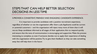5.PROVIDE A CONSISTENT, FRIENDLY AND ENGAGING CANDIDATE EXPERIENCE.
It is important to provide candidates with a positive recruitment experience,
regardless of whether or not the organization offer them a job.Applicants could be current
or potential customers – and the organization will reject many more of them than it will
recruit. Keep candidates informed at all stages of their application.Aim to respond quickly
and ensure that the tone of communication is encouraging and supportive. Make the process
interesting to complete, so even if someone decides not to apply their experience of dealing
with the organization will be positive.Try to give them feedback so they can take something
away that will help them in the future
STEPSTHAT CAN HELP BETTER SELECTION
DECISIONS IN LESSTIME
 