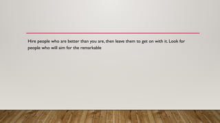 Hire people who are better than you are, then leave them to get on with it. Look for
people who will aim for the remarkable
 