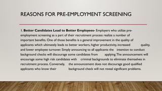 REASONS FOR PRE-EMPLOYMENT SCREENING
1. Better Candidates Lead to Better Employees- Employers who utilize pre-
employment screening as a part of their recruitment process realize a number of
important benefits. One of those benefits is a general improvement in the quality of
applicants which ultimately leads to better workers, higher productivity, increased quality,
and lower employee turnover. Simply announcing to all applicants the intention to conduct
background checks will discourage some candidates from applying.The announcement will
encourage some high risk candidates with criminal backgrounds to eliminate themselves in
recruitment process. Conversely, the announcement does not discourage good qualified
applicants who know their background check will not reveal significant problems.
 