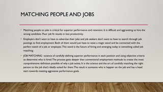 MATCHING PEOPLE AND JOBS
• Matching people to jobs is critical for superior performance and retention. It is difficult and aggravating to hire the
wrong candidate. Poor job fit results in lost productivity.
• Employers don’t want to have to advertise their jobs and job seekers don’t want to have to search through job
postings to find employment. Both of them would just have to wave a magic wand and be connected with the
perfect match of a job or employee.This wand is the future of hiring and emerging today in something called job
matching.
• JOB MATCHING –science of carefully defining superior performance in each position and using objective criteria
to determine who is hired.The process goes deeper than conventional employment methods to create the most
comprehensive definition possible of why a job exists. It is the science and the art of carefully matching the right
person to the job that’s ideally suited for them.The result is someone who is happier on the job and has a head
start towards meeting aggressive performance goals.
 
