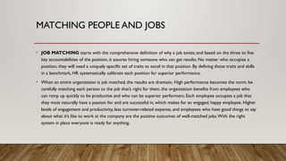 • JOB MATCHING starts with the comprehensive definition of why a job exists; and based on the three to five
key accountabilities of the position, it assures hiring someone who can get results. No matter who occupies a
position, they will need a uniquely specific set of traits to excel in that position. By defining those traits and skills
in a benchmark, HR systematically calibrate each position for superior performance.
• When an entire organization is job matched, the results are dramatic. High performance becomes the norm. be
carefully matching each person to the job that’s right for them, the organization benefits from employees who
can ramp up quickly to be productive and who can be superior performers. Each employee occupies a job that
they most naturally have a passion for and are successful in, which makes for an engaged, happy employee. Higher
levels of engagement and productivity, less turnover-related expense, and employees who have good things to say
about what it’s like to work at the company are the positive outcomes of well-matched jobs.With the right
system in place everyone is ready for anything.
MATCHING PEOPLE AND JOBS
 