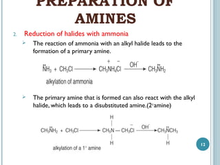 PREPARATION OF
AMINES
2.

Reduction of halides with ammonia


The reaction of ammonia with an alkyl halide leads to the
formation of a primary amine.



The primary amine that is formed can also react with the alkyl
halide, which leads to a disubstituted amine.(2o amine)

12

 
