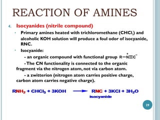 REACTION OF AMINES
Isocyanides (nitrile compound)

4.

Primary amines heated with trichloromethane (CHCl3) and
alcoholic KOH solution will produce a foul odor of isocyanide,
RNC.
• Isocyanide:
- an organic compound with functional group R N C
- The CN functionality is connected to the organic
fragment via the nitrogen atom, not via carbon atom.
- a zwitterion (nitrogen atom carries positive charge,
carbon atom carries negative charge).
•

29

 