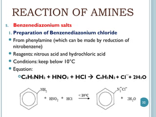 REACTION OF AMINES
5.

Benzenediazonium salts
1. Preparation of Benzenediazonium chloride
 From phenylamine (which can be made by reduction of
nitrobenzene)
 Reagents: nitrous acid and hydrochloric acid
 Conditions: keep below 10°C
 Equation:

C6H5NH2 + HNO2 + HCl  C6H5N2 + Cl¯+ 2H2O



32

 