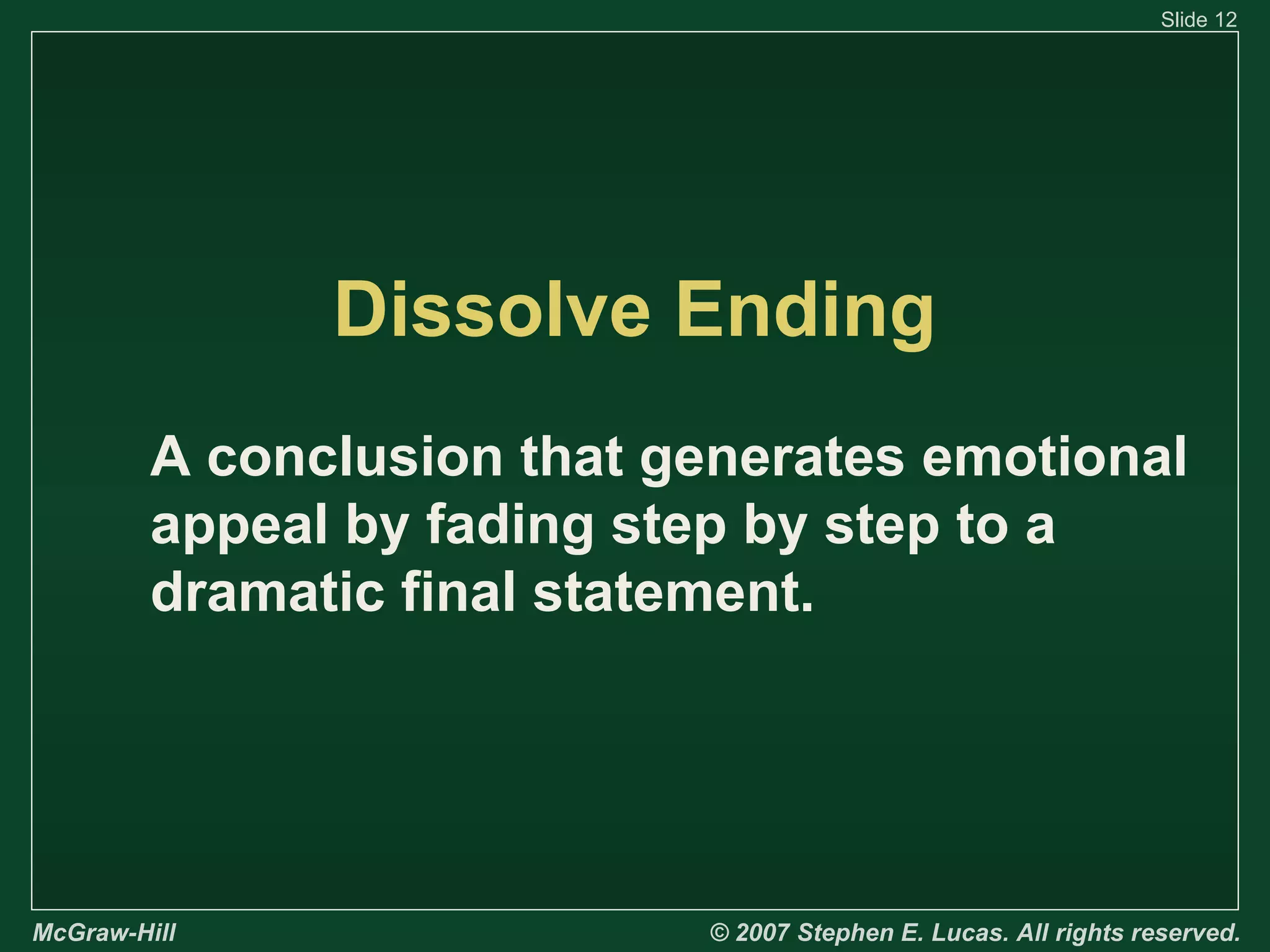 Slide 12

Dissolve Ending
A conclusion that generates emotional
appeal by fading step by step to a
dramatic final statement.

McGraw-Hill

© 2007 Stephen E. Lucas. All rights reserved.

 