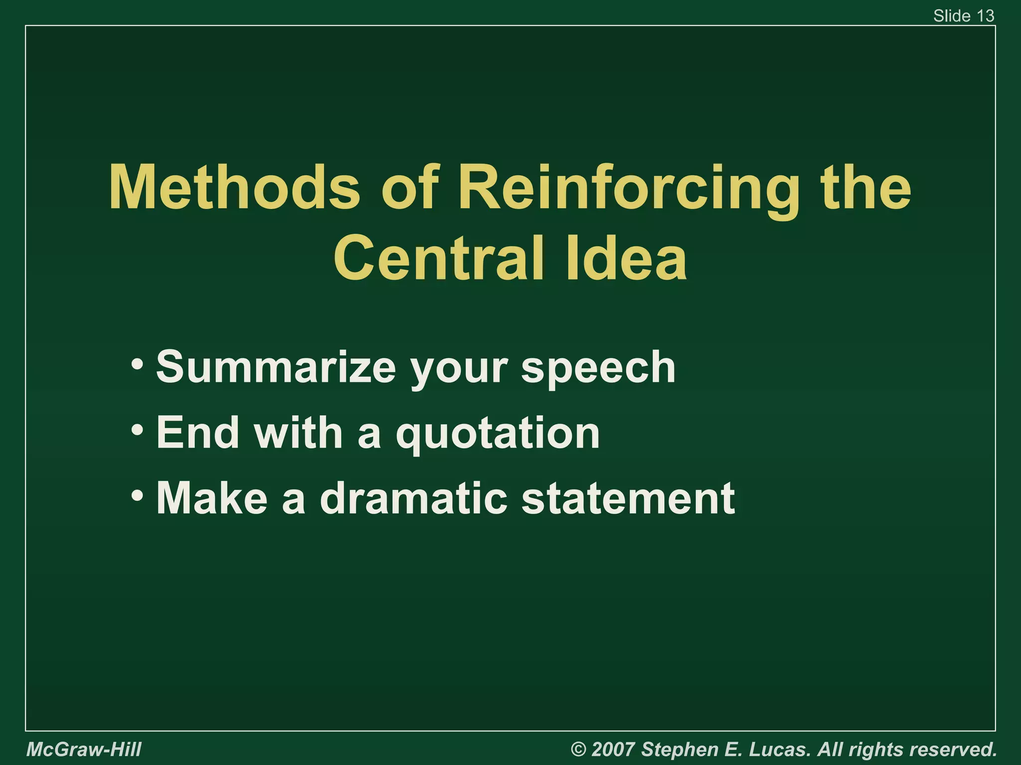 Slide 13

Methods of Reinforcing the
Central Idea
• Summarize your speech
• End with a quotation
• Make a dramatic statement

McGraw-Hill

© 2007 Stephen E. Lucas. All rights reserved.

 