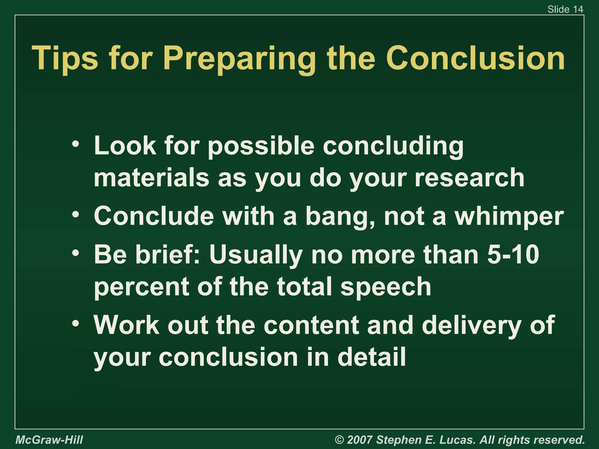 Slide 14

Tips for Preparing the Conclusion
• Look for possible concluding
materials as you do your research
• Conclude with a bang, not a whimper
• Be brief: Usually no more than 5-10
percent of the total speech
• Work out the content and delivery of
your conclusion in detail
McGraw-Hill

© 2007 Stephen E. Lucas. All rights reserved.

 