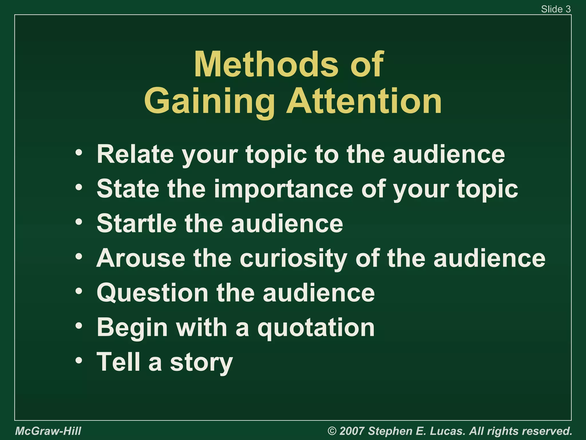 Slide 3

Methods of
Gaining Attention
•
•
•
•
•
•
•
McGraw-Hill

Relate your topic to the audience
State the importance of your topic
Startle the audience
Arouse the curiosity of the audience
Question the audience
Begin with a quotation
Tell a story
© 2007 Stephen E. Lucas. All rights reserved.

 