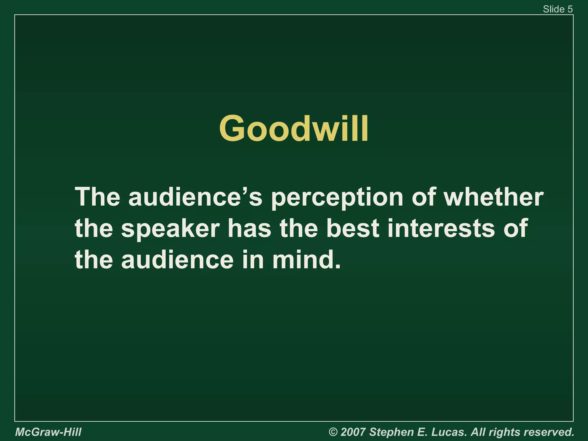 Slide 5

Goodwill
The audience’s perception of whether
the speaker has the best interests of
the audience in mind.

McGraw-Hill

© 2007 Stephen E. Lucas. All rights reserved.

 