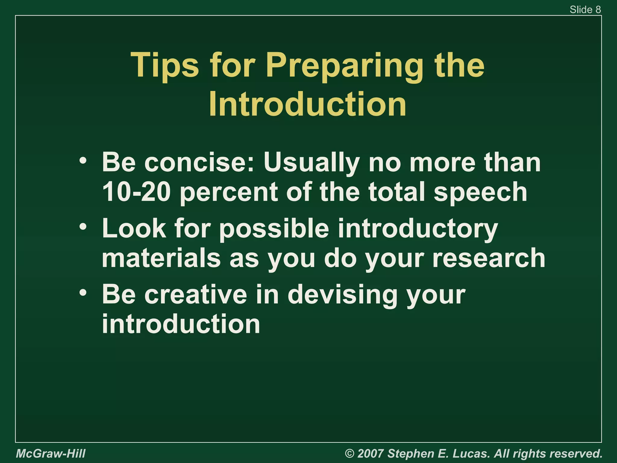 Slide 8

Tips for Preparing the
Introduction
• Be concise: Usually no more than
10-20 percent of the total speech
• Look for possible introductory
materials as you do your research
• Be creative in devising your
introduction

McGraw-Hill

© 2007 Stephen E. Lucas. All rights reserved.

 