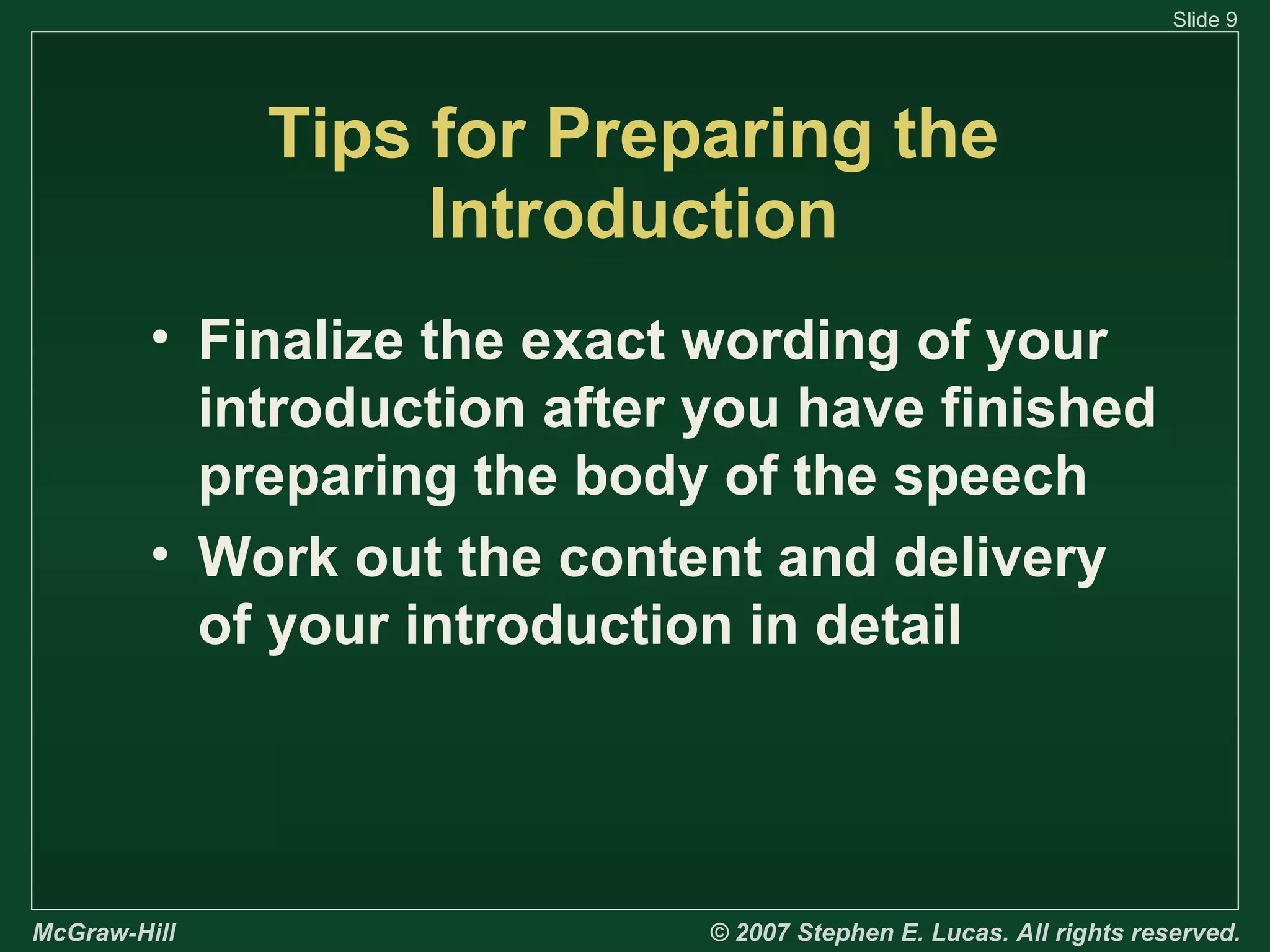 Slide 9

Tips for Preparing the
Introduction
• Finalize the exact wording of your
introduction after you have finished
preparing the body of the speech
• Work out the content and delivery
of your introduction in detail

McGraw-Hill

© 2007 Stephen E. Lucas. All rights reserved.

 