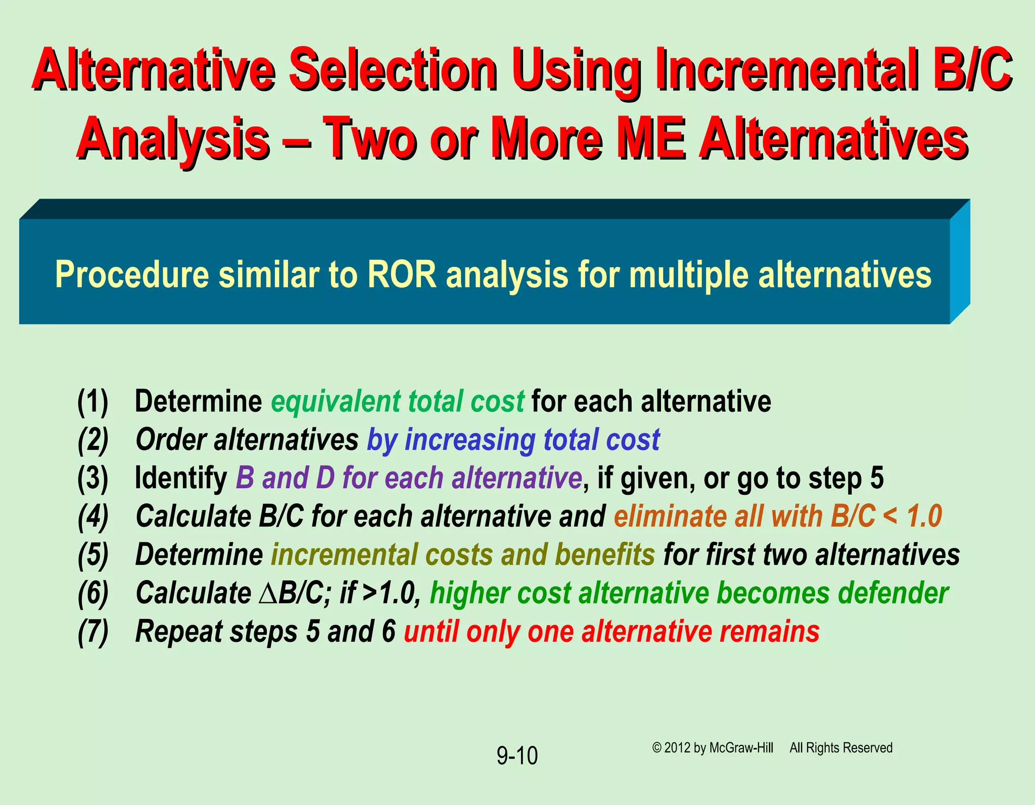 9-10
Alternative Selection Using Incremental B/CAlternative Selection Using Incremental B/C
Analysis – Two or More ME AlternativesAnalysis – Two or More ME Alternatives
(1) Determine equivalent total cost for each alternative
(2) Order alternatives by increasing total cost
(3) Identify B and D for each alternative, if given, or go to step 5
(4) Calculate B/C for each alternative and eliminate all with B/C < 1.0
(5) Determine incremental costs and benefits for first two alternatives
(6) Calculate ∆B/C; if >1.0, higher cost alternative becomes defender
(7) Repeat steps 5 and 6 until only one alternative remains
Procedure similar to ROR analysis for multiple alternatives
© 2012 by McGraw-Hill All Rights Reserved
 