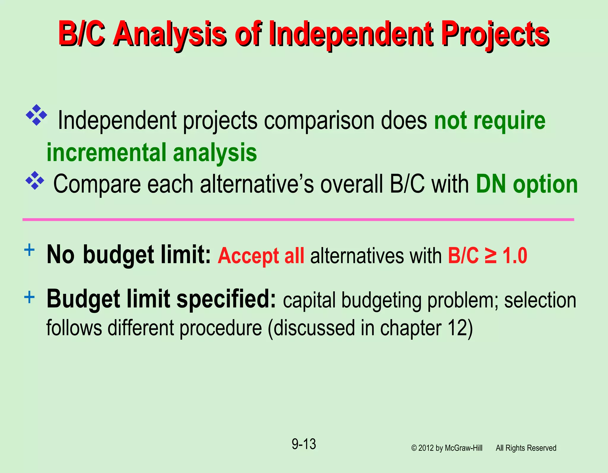 B/C Analysis of Independent ProjectsB/C Analysis of Independent Projects
 Independent projects comparison does not require
incremental analysis
 Compare each alternative’s overall B/C with DN option
+ No budget limit: Accept all alternatives with B/C ≥ 1.0
+ Budget limit specified: capital budgeting problem; selection
follows different procedure (discussed in chapter 12)
© 2012 by McGraw-Hill All Rights Reserved9-13
 