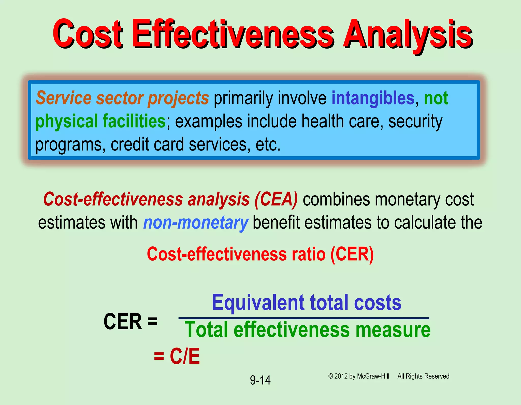 © 2012 by McGraw-Hill All Rights Reserved
9-14
Cost Effectiveness AnalysisCost Effectiveness Analysis
Service sector projects primarily involve intangibles, not
physical facilities; examples include health care, security
programs, credit card services, etc.
Cost-effectiveness analysis (CEA) combines monetary cost
estimates with non-monetary benefit estimates to calculate the
Cost-effectiveness ratio (CER)
Equivalent total costs
Total effectiveness measure
= C/E
CER =
 