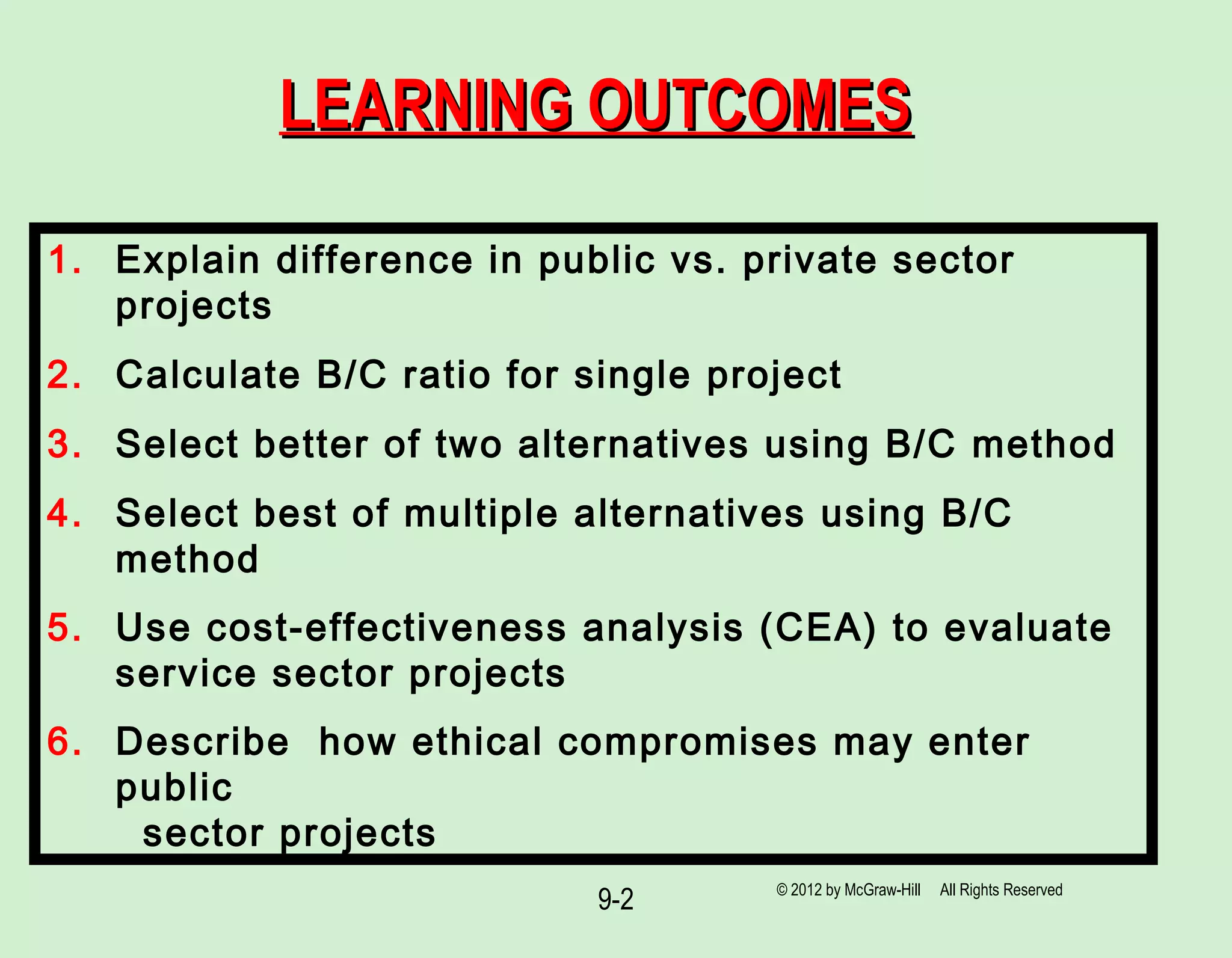 9-2
LEARNING OUTCOMESLEARNING OUTCOMES
1. Explain difference in public vs. private sector
projects
2. Calculate B/C ratio for single project
3. Select better of two alternatives using B/C method
4. Select best of multiple alternatives using B/C
method
5. Use cost-effectiveness analysis (CEA) to evaluate
service sector projects
6. Describe how ethical compromises may enter
public
sector projects
© 2012 by McGraw-Hill All Rights Reserved
 