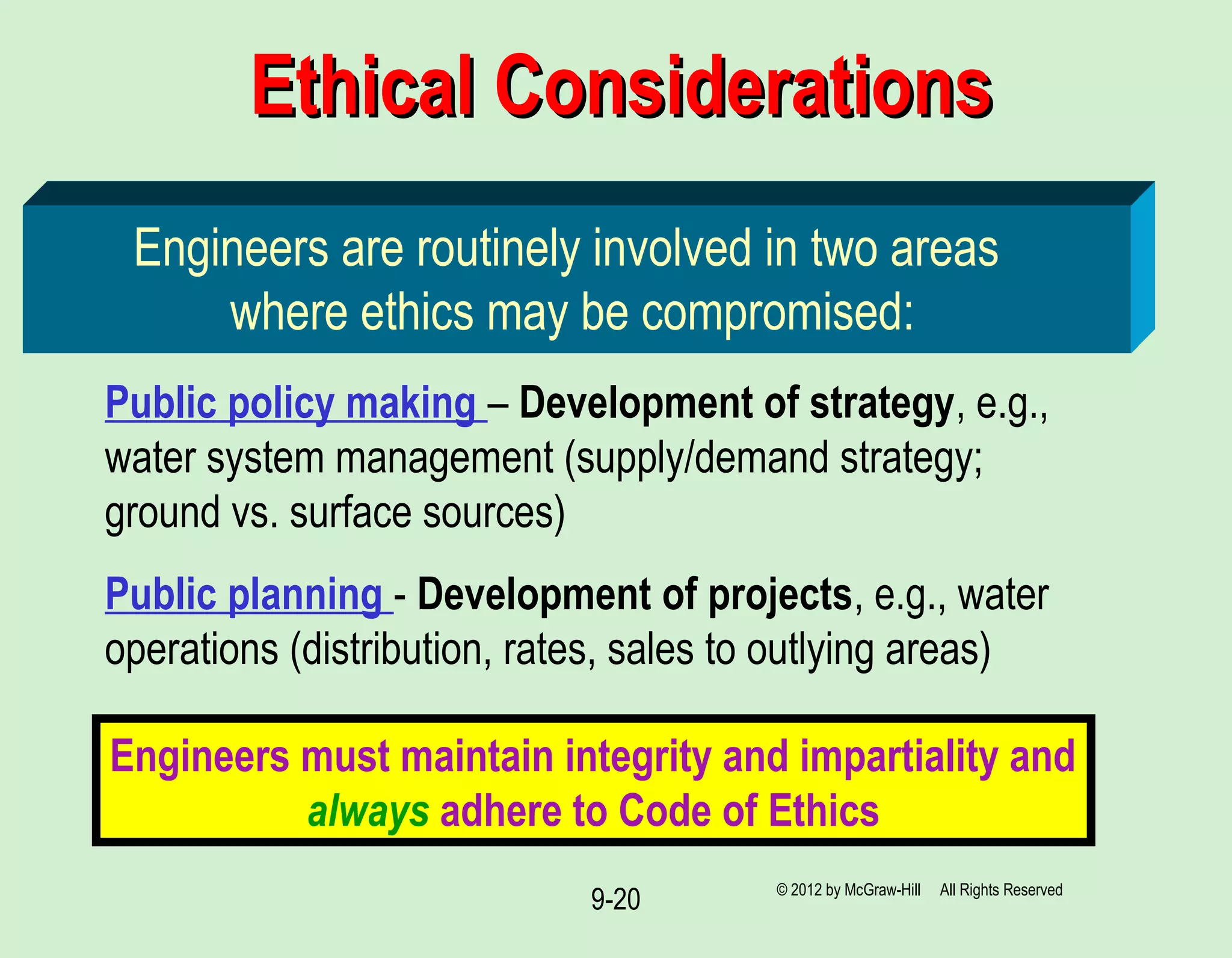 9-20
Ethical ConsiderationsEthical Considerations
Engineers are routinely involved in two areas
where ethics may be compromised:
Public policy making – Development of strategy, e.g.,
water system management (supply/demand strategy;
ground vs. surface sources)
Public planning - Development of projects, e.g., water
operations (distribution, rates, sales to outlying areas)
Engineers must maintain integrity and impartiality and
always adhere to Code of Ethics
© 2012 by McGraw-Hill All Rights Reserved
 