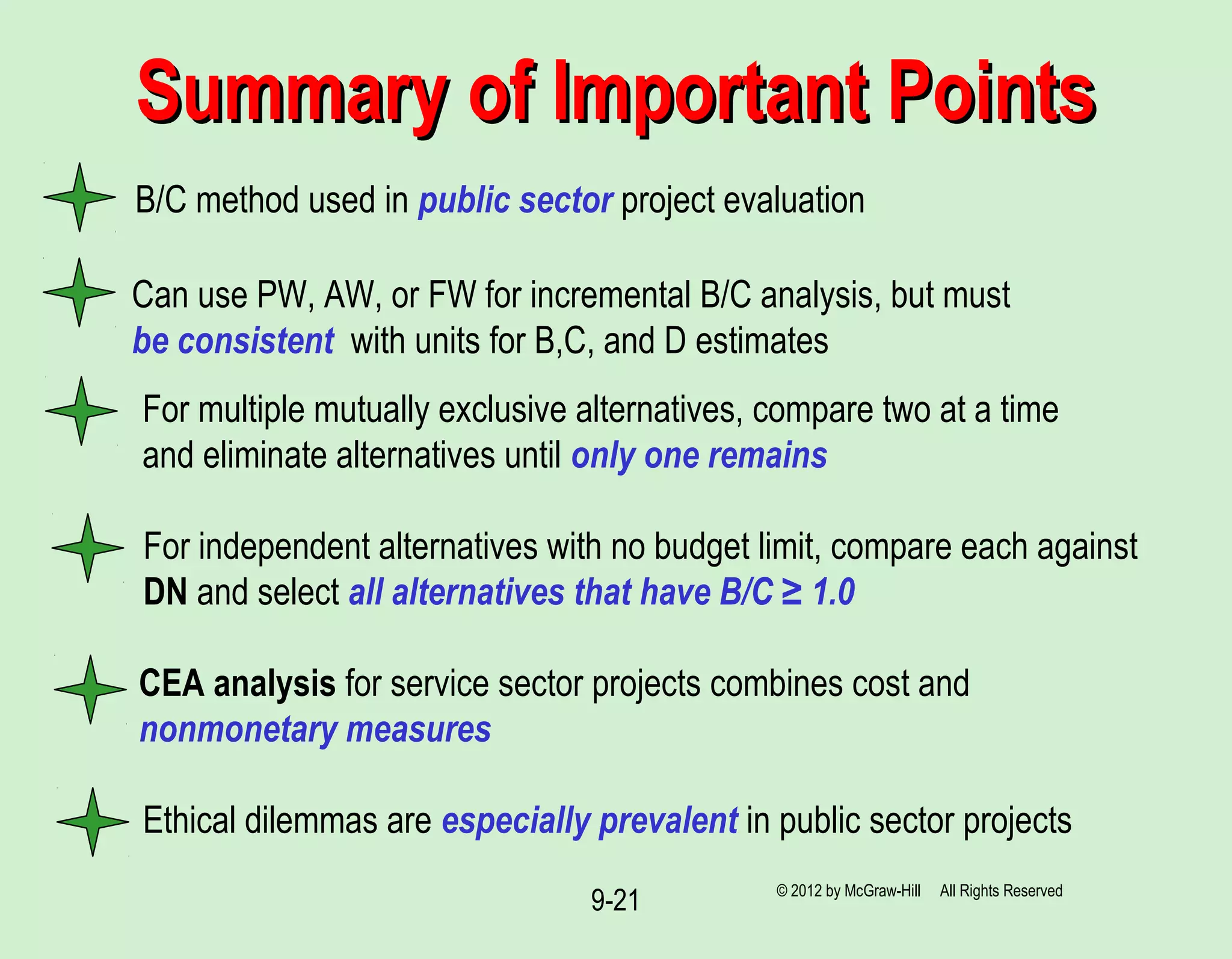 9-21
B/C method used in public sector project evaluation
Summary of Important PointsSummary of Important Points
Can use PW, AW, or FW for incremental B/C analysis, but must
be consistent with units for B,C, and D estimates
For multiple mutually exclusive alternatives, compare two at a time
and eliminate alternatives until only one remains
For independent alternatives with no budget limit, compare each against
DN and select all alternatives that have B/C ≥ 1.0
CEA analysis for service sector projects combines cost and
nonmonetary measures
Ethical dilemmas are especially prevalent in public sector projects
© 2012 by McGraw-Hill All Rights Reserved
 