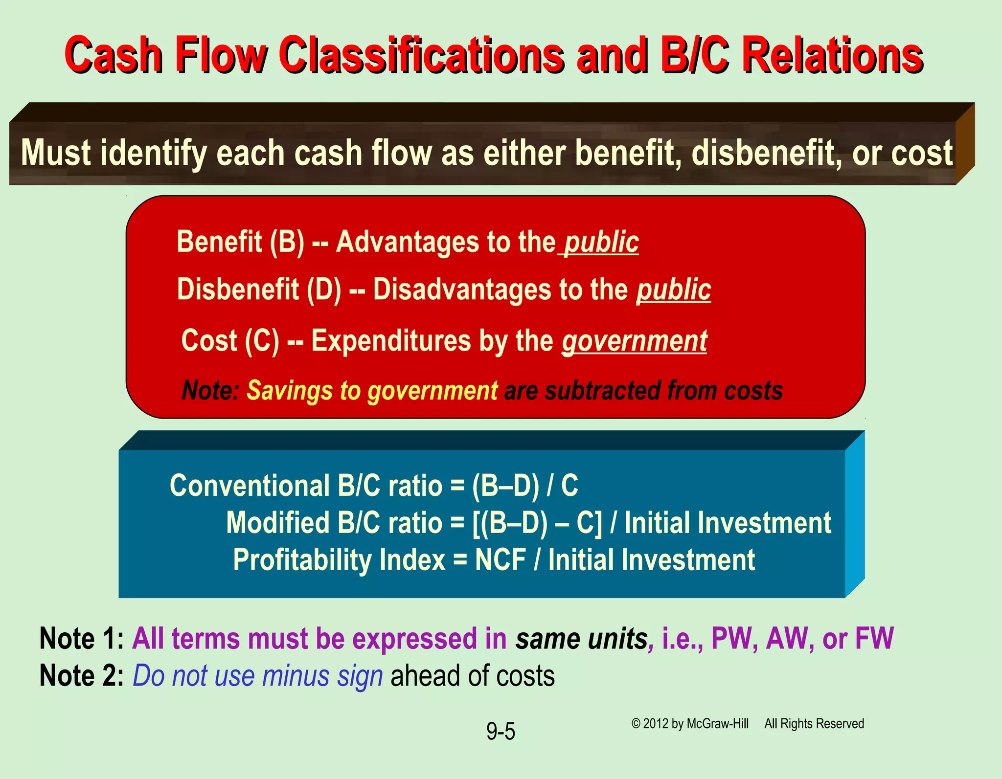 9-5
Cash Flow Classifications and B/C RelationsCash Flow Classifications and B/C Relations
Must identify each cash flow as either benefit, disbenefit, or cost
Benefit (B) -- Advantages to the public
Disbenefit (D) -- Disadvantages to the public
Cost (C) -- Expenditures by the government
Note: Savings to government are subtracted from costs
Conventional B/C ratio = (B–D) / C
Modified B/C ratio = [(B–D) – C] / Initial Investment
Profitability Index = NCF / Initial Investment
Note 1: All terms must be expressed in same units, i.e., PW, AW, or FW
Note 2: Do not use minus sign ahead of costs
© 2012 by McGraw-Hill All Rights Reserved
 