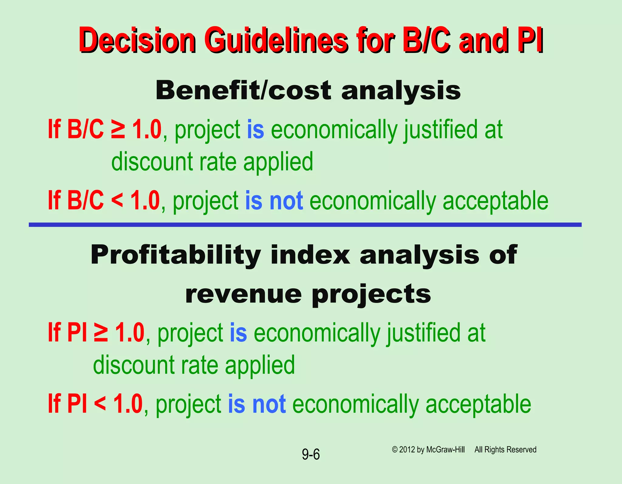 Decision Guidelines for B/C and PIDecision Guidelines for B/C and PI
Benefit/cost analysis
If B/C ≥ 1.0, project is economically justified at
discount rate applied
If B/C < 1.0, project is not economically acceptable
Profitability index analysis of
revenue projects
If PI ≥ 1.0, project is economically justified at
discount rate applied
If PI < 1.0, project is not economically acceptable
© 2012 by McGraw-Hill All Rights Reserved
9-6
 