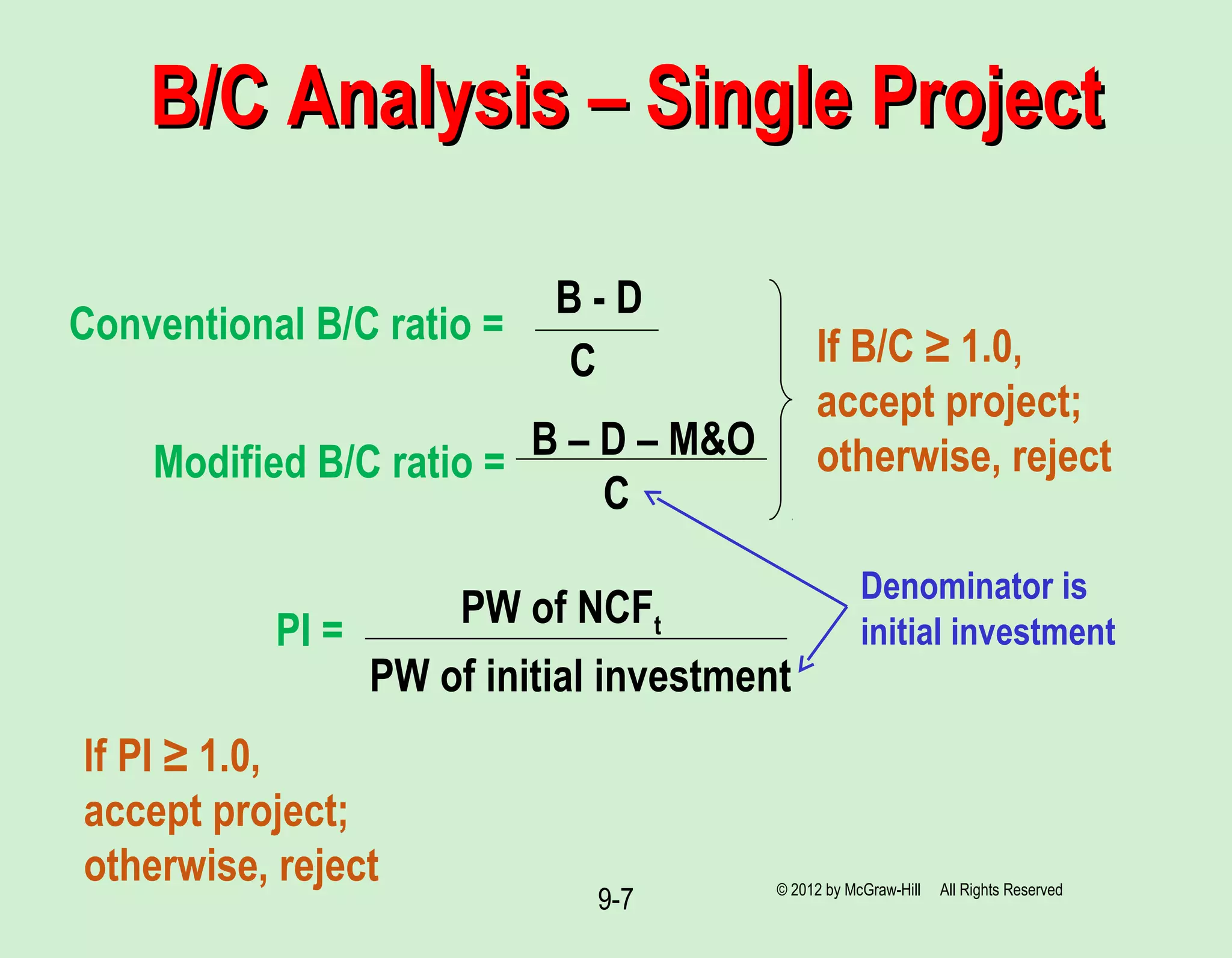 9-7
B/C Analysis – Single ProjectB/C Analysis – Single Project
Conventional B/C ratio =
B - D
C
Modified B/C ratio =
B – D – M&O
C
If B/C ≥ 1.0,
accept project;
otherwise, reject
PI =
PW of initial investment
PW of NCFt
Denominator is
initial investment
© 2012 by McGraw-Hill All Rights Reserved
If PI ≥ 1.0,
accept project;
otherwise, reject
 