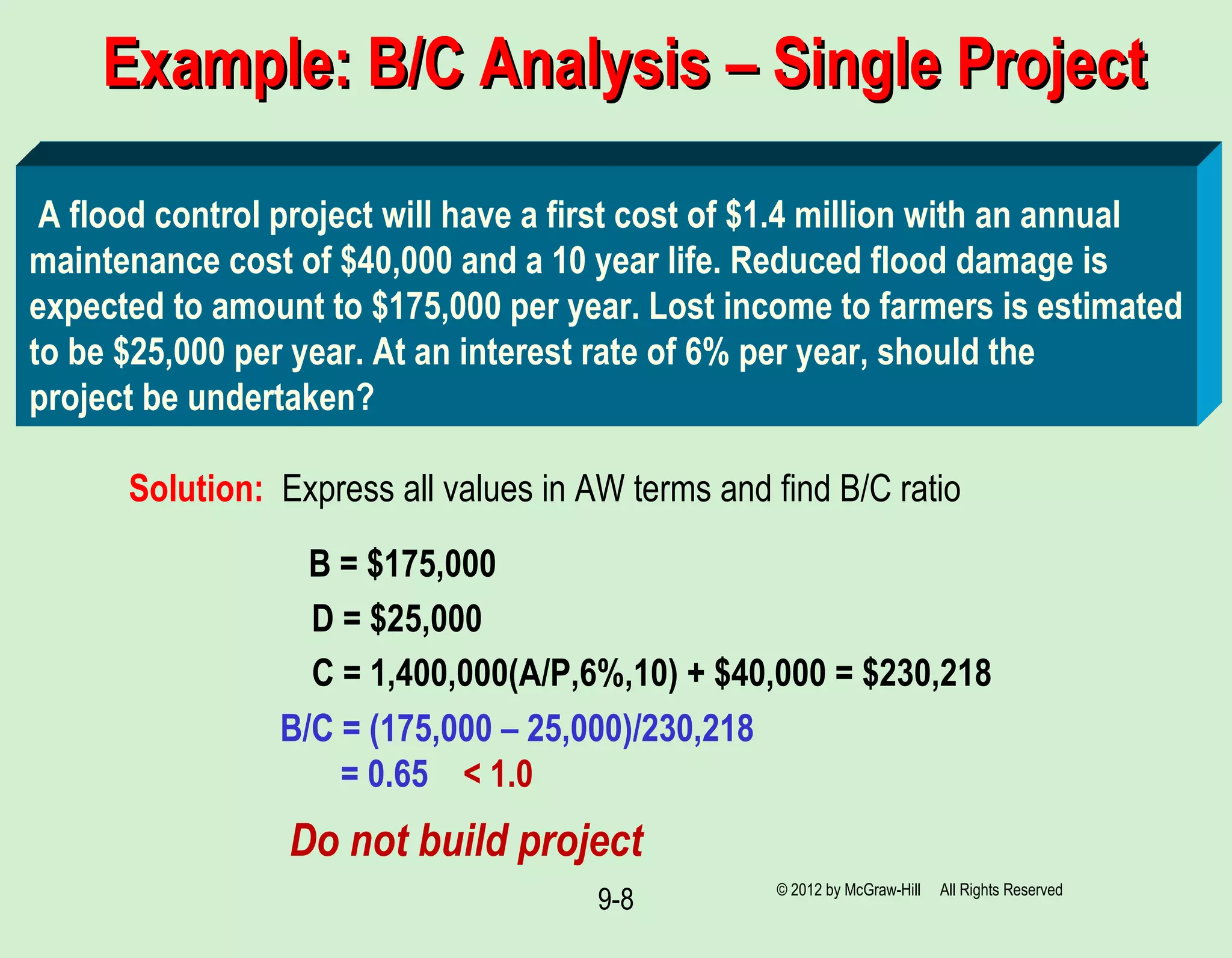 9-8
B = $175,000
Example: B/C Analysis – Single ProjectExample: B/C Analysis – Single Project
A flood control project will have a first cost of $1.4 million with an annual
maintenance cost of $40,000 and a 10 year life. Reduced flood damage is
expected to amount to $175,000 per year. Lost income to farmers is estimated
to be $25,000 per year. At an interest rate of 6% per year, should the
project be undertaken?
Solution: Express all values in AW terms and find B/C ratio
D = $25,000
C = 1,400,000(A/P,6%,10) + $40,000 = $230,218
B/C = (175,000 – 25,000)/230,218
= 0.65 < 1.0
Do not build project
© 2012 by McGraw-Hill All Rights Reserved
 