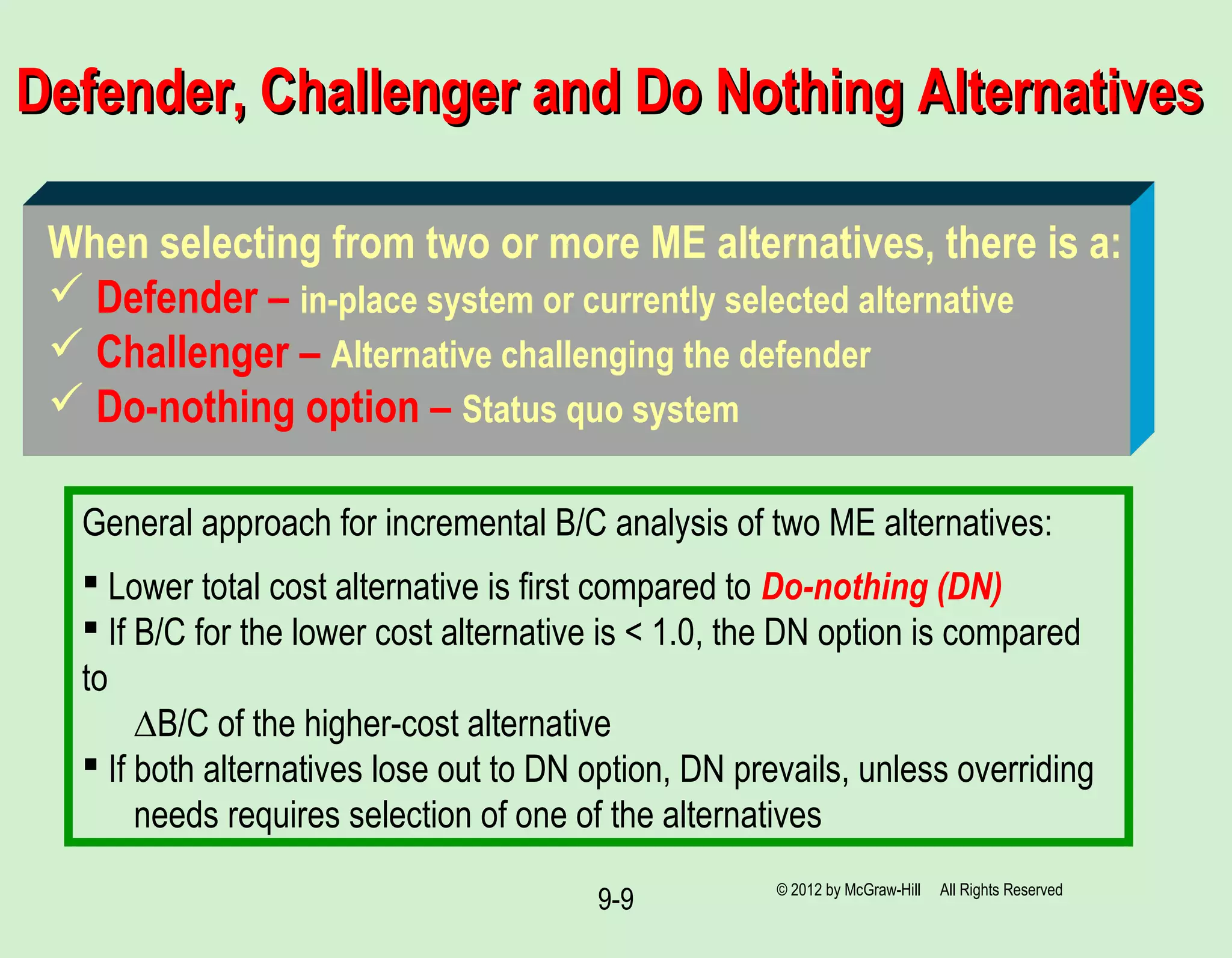 9-9
Defender, Challenger and Do Nothing AlternativesDefender, Challenger and Do Nothing Alternatives
General approach for incremental B/C analysis of two ME alternatives:
 Lower total cost alternative is first compared to Do-nothing (DN)
 If B/C for the lower cost alternative is < 1.0, the DN option is compared
to
∆B/C of the higher-cost alternative
 If both alternatives lose out to DN option, DN prevails, unless overriding
needs requires selection of one of the alternatives
When selecting from two or more ME alternatives, there is a:
 Defender – in-place system or currently selected alternative
 Challenger – Alternative challenging the defender
 Do-nothing option – Status quo system
© 2012 by McGraw-Hill All Rights Reserved
 