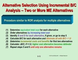9-10
Alternative Selection Using Incremental B/CAlternative Selection Using Incremental B/C
Analysis – Two or More ME AlternativesAnalysis – Two or More ME Alternatives
(1) Determine equivalent total cost for each alternative
(2) Order alternatives by increasing total cost
(3) Identify B and D for each alternative, if given, or go to step 5
(4) Calculate B/C for each alternative and eliminate all with B/C < 1.0
(5) Determine incremental costs and benefits for first two alternatives
(6) Calculate ∆B/C; if >1.0, higher cost alternative becomes defender
(7) Repeat steps 5 and 6 until only one alternative remains
Procedure similar to ROR analysis for multiple alternatives
© 2012 by McGraw-Hill All Rights Reserved
 