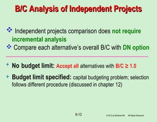 B/C Analysis of Independent ProjectsB/C Analysis of Independent Projects
 Independent projects comparison does not require
incremental analysis
 Compare each alternative’s overall B/C with DN option
+ No budget limit: Accept all alternatives with B/C ≥ 1.0
+ Budget limit specified: capital budgeting problem; selection
follows different procedure (discussed in chapter 12)
© 2012 by McGraw-Hill All Rights Reserved9-13
 