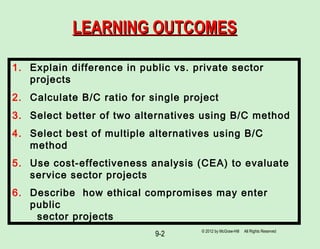9-2
LEARNING OUTCOMESLEARNING OUTCOMES
1. Explain difference in public vs. private sector
projects
2. Calculate B/C ratio for single project
3. Select better of two alternatives using B/C method
4. Select best of multiple alternatives using B/C
method
5. Use cost-effectiveness analysis (CEA) to evaluate
service sector projects
6. Describe how ethical compromises may enter
public
sector projects
© 2012 by McGraw-Hill All Rights Reserved
 