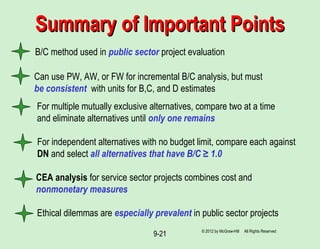 9-21
B/C method used in public sector project evaluation
Summary of Important PointsSummary of Important Points
Can use PW, AW, or FW for incremental B/C analysis, but must
be consistent with units for B,C, and D estimates
For multiple mutually exclusive alternatives, compare two at a time
and eliminate alternatives until only one remains
For independent alternatives with no budget limit, compare each against
DN and select all alternatives that have B/C ≥ 1.0
CEA analysis for service sector projects combines cost and
nonmonetary measures
Ethical dilemmas are especially prevalent in public sector projects
© 2012 by McGraw-Hill All Rights Reserved
 