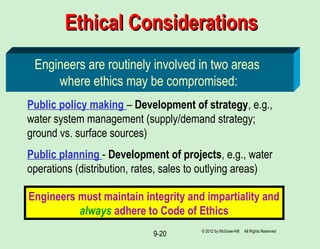 9-20
Ethical ConsiderationsEthical Considerations
Engineers are routinely involved in two areas
where ethics may be compromised:
Public policy making – Development of strategy, e.g.,
water system management (supply/demand strategy;
ground vs. surface sources)
Public planning - Development of projects, e.g., water
operations (distribution, rates, sales to outlying areas)
Engineers must maintain integrity and impartiality and
always adhere to Code of Ethics
© 2012 by McGraw-Hill All Rights Reserved
 
