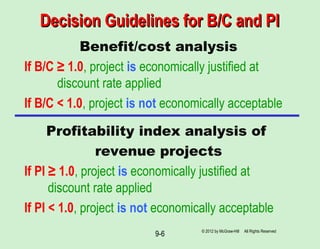 Decision Guidelines for B/C and PIDecision Guidelines for B/C and PI
Benefit/cost analysis
If B/C ≥ 1.0, project is economically justified at
discount rate applied
If B/C < 1.0, project is not economically acceptable
Profitability index analysis of
revenue projects
If PI ≥ 1.0, project is economically justified at
discount rate applied
If PI < 1.0, project is not economically acceptable
© 2012 by McGraw-Hill All Rights Reserved
9-6
 