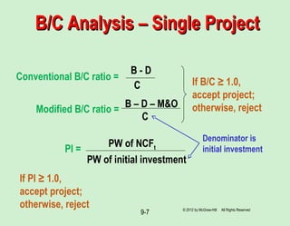 9-7
B/C Analysis – Single ProjectB/C Analysis – Single Project
Conventional B/C ratio =
B - D
C
Modified B/C ratio =
B – D – M&O
C
If B/C ≥ 1.0,
accept project;
otherwise, reject
PI =
PW of initial investment
PW of NCFt
Denominator is
initial investment
© 2012 by McGraw-Hill All Rights Reserved
If PI ≥ 1.0,
accept project;
otherwise, reject
 