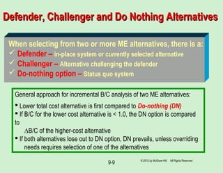 9-9
Defender, Challenger and Do Nothing AlternativesDefender, Challenger and Do Nothing Alternatives
General approach for incremental B/C analysis of two ME alternatives:
 Lower total cost alternative is first compared to Do-nothing (DN)
 If B/C for the lower cost alternative is < 1.0, the DN option is compared
to
∆B/C of the higher-cost alternative
 If both alternatives lose out to DN option, DN prevails, unless overriding
needs requires selection of one of the alternatives
When selecting from two or more ME alternatives, there is a:
 Defender – in-place system or currently selected alternative
 Challenger – Alternative challenging the defender
 Do-nothing option – Status quo system
© 2012 by McGraw-Hill All Rights Reserved
 