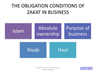 THE OBLIGATION CONDITIONS OF
ZAKAT IN BUSINESS

Islam

Absolute
ownership
Nisab

Purpose of
business

Haul

BPMS1013 THEORY & PRACTICE OF
ISLAMIC BUSINESS

CONTENT
11

 