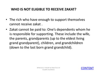 WHO IS NOT ELIGIBLE TO RECEIVE ZAKAT?
• The rich who have enough to support themselves
cannot receive zakat .
• Zakat cannot be paid to: One’s dependents whom he
is responsible for supporting. These include the wife,
the parents, grandparents (up to the eldest living
grand grandparent), children, and grandchildren
(down to the last born grand grandchild).

BPMS1013 THEORY & PRACTICE OF
ISLAMIC BUSINESS

CONTENT
12

 