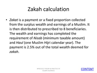 Zakah calculation
• Zakat is a payment or a fixed proportion collected
from the surplus wealth and earnings of a Muslim. It
is then distributed to prescribed to 8 beneficiaries.
The wealth and earnings has completed the
requirement of Nisab (minimum taxable amount)
and Haul (one Muslim Hijri calendar year). The
payment is 2.5% out of the total wealth deemed for
zakah.

BPMS1013 THEORY & PRACTICE OF
ISLAMIC BUSINESS

CONTENT
14

 