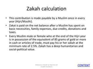 Zakah calculation
• This contribution is made payable by a Muslim once in every
year (Hijri/Masihi).
• Zakat is paid on the net balance after a Muslim has spent on
basic necessities, family expenses, due credits, donations and
taxes.
• Every Muslim male or female who at the end of the Hijri year
is in possession of the equivalent of 85 grams of gold or more
in cash or articles of trade, must pay his or her zakah at the
minimum rate of 2.5%. Zakah has a deep humanitarian and
social-political value.

BPMS1013 THEORY & PRACTICE OF
ISLAMIC BUSINESS

CONTENT
15

 