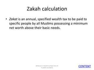 Zakah calculation
• Zakat is an annual, specified wealth tax to be paid to
specific people by all Muslims possessing a minimum
net worth above their basic needs.

BPMS1013 THEORY & PRACTICE OF
ISLAMIC BUSINESS

CONTENT
16

 