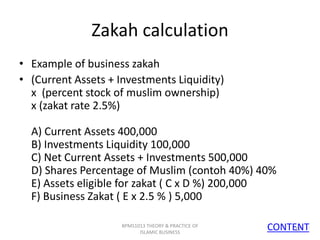 Zakah calculation
• Example of business zakah
• (Current Assets + Investments Liquidity)
x (percent stock of muslim ownership)
x (zakat rate 2.5%)

A) Current Assets 400,000
B) Investments Liquidity 100,000
C) Net Current Assets + Investments 500,000
D) Shares Percentage of Muslim (contoh 40%) 40%
E) Assets eligible for zakat ( C x D %) 200,000
F) Business Zakat ( E x 2.5 % ) 5,000
BPMS1013 THEORY & PRACTICE OF
ISLAMIC BUSINESS

CONTENT
17

 