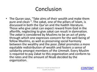 Conclusion
• The Quran says, "Take alms of their wealth and make them
pure and clean “. The zakat, one of the pillars of Islam, is
discussed in both the Qur'an and the hadith literature.
Those who give zakat can expect reward from God in the
afterlife, neglecting to give zakat can result in damnation.
The zakat is considered by Muslims to be an act of piety
through which one expresses concern for the well-being of
fellow Muslims, as well as preserving social harmony
between the wealthy and the poor. Zakat promotes a more
equitable redistribution of wealth and fosters a sense of
solidarity amongst members of the Ummah. Every Muslim
is required to pay Zakat to this organization and conform to
the rates and the amount of Nisab decided by the
organization.
BPMS1013 THEORY & PRACTICE OF
ISLAMIC BUSINESS

CONTENT
18

 