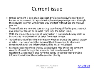 Current issue
 Online payment is one of an approach by electronic payment or betterknown as e-payment. It capable to implement payment process through
the network internet with simple way and fast without use the manual
process
• These efforts are to make sure each group that qualified to pay zakat not
give plenty of reason or to avoid from fulfil the rukun Islam.
• With the momentum spread of information it is expected every state in
Malaysia to improve result of zakat from year to year.
• Track the status of current information when users use the central system
of zakat. Users can track the status of the information, to eliminate
concerns whether the information will be lost or misplaced.
• Manage accounts online charity. Zakat payers may check the payment
records of zakat through the accounts that have been added
registered. Zakat payers also have the ability to update their personal
information without the need to counter charity

BPMS1013 THEORY & PRACTICE OF
ISLAMIC BUSINESS

CONTENT
19

 